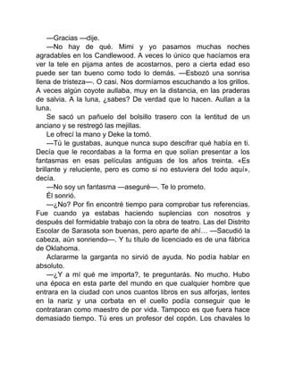 —Gracias —dije.
—No hay de qué. Mimi y yo pasamos muchas noches
agradables en los Candlewood. A veces lo único que hacíamos era
ver la tele en pijama antes de acostarnos, pero a cierta edad eso
puede ser tan bueno como todo lo demás. —Esbozó una sonrisa
llena de tristeza—. O casi. Nos dormíamos escuchando a los grillos.
A veces algún coyote aullaba, muy en la distancia, en las praderas
de salvia. A la luna, ¿sabes? De verdad que lo hacen. Aullan a la
luna.
Se sacó un pañuelo del bolsillo trasero con la lentitud de un
anciano y se restregó las mejillas.
Le ofrecí la mano y Deke la tomó.
—Tú le gustabas, aunque nunca supo descifrar qué había en ti.
Decía que le recordabas a la forma en que solían presentar a los
fantasmas en esas películas antiguas de los años treinta. «Es
brillante y reluciente, pero es como si no estuviera del todo aquí»,
decía.
—No soy un fantasma —aseguré—. Te lo prometo.
Él sonrió.
—¿No? Por fin encontré tiempo para comprobar tus referencias.
Fue cuando ya estabas haciendo suplencias con nosotros y
después del formidable trabajo con la obra de teatro. Las del Distrito
Escolar de Sarasota son buenas, pero aparte de ahí… —Sacudió la
cabeza, aún sonriendo—. Y tu título de licenciado es de una fábrica
de Oklahoma.
Aclararme la garganta no sirvió de ayuda. No podía hablar en
absoluto.
—¿Y a mí qué me importa?, te preguntarás. No mucho. Hubo
una época en esta parte del mundo en que cualquier hombre que
entrara en la ciudad con unos cuantos libros en sus alforjas, lentes
en la nariz y una corbata en el cuello podía conseguir que le
contrataran como maestro de por vida. Tampoco es que fuera hace
demasiado tiempo. Tú eres un profesor del copón. Los chavales lo
 