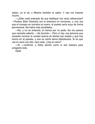 saben, yo lo sé, y Meems también lo sabía. Y eso me importa
mucho.
—¿Ellen está enterada de que falsifiqué mis otras referencias?
—Porque Ellen Dockerty era la directora en funciones, y una vez
que el consejo se reuniera en enero, el puesto sería suyo de forma
permanente. No había más candidatos.
—No, y no se enterará, al menos por mi parte. No me parece
que necesite saberlo. —Se levantó—. Pero sí hay una persona que
necesita conocer la verdad acerca de dónde has estado y qué has
hecho en el pasado, y esa es cierta dama bibliotecaria. Si es que
vas en serio con ella, claro está. ¿Vas en serio?
—Sí —confirmé, y Deke asintió como si eso bastara para
arreglarlo todo.
Ojalá.
 