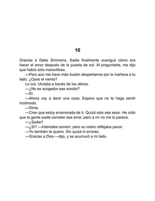 10
Gracias a Deke Simmons, Sadie finalmente averiguó cómo era
hacer el amor después de la puesta de sol. Al preguntarle, me dijo
que había sido maravilloso.
—Pero aún me hace más ilusión despertarme por la mañana a tu
lado. ¿Oyes el viento?
Lo oía. Ululaba a través de los aleros.
—¿No es acogedor ese sonido?
—Sí.
—Ahora voy a decir una cosa. Espero que no te haga sentir
incómodo.
—Dime.
—Creo que estoy enamorada de ti. Quizá solo sea sexo. He oído
que la gente suele cometer ese error, pero a mí no me lo parece.
—¿Sadie?
—¿Sí? —Intentaba sonreír, pero su rostro reflejaba pavor.
—Yo también te quiero. Sin quizá ni errores.
—Gracias a Dios —dijo, y se acurrucó a mi lado.
 