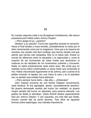 11
En nuestra segunda visita a los Bungalows Candlewood, ella estuvo
preparada para hablar sobre Johnny Clayton.
—Pero apaga la luz, ¿quieres?
Obedecí a su petición. Fumó tres cigarrillos durante la narración.
Hacia el final lloraba a moco tendido, probablemente no tanto por el
dolor rememorado como por la vergüenza. Creo que a la mayoría de
nosotros nos resulta más fácil confesar que hemos obrado mal que
admitir que hemos sido estúpidos. Ella no lo había sido. Existe un
mundo de diferencia entre la estupidez y la ingenuidad y, como la
mayoría de las muchachas de clase media que alcanzaron la
madurez en las décadas de mil novecientos cuarenta y cincuenta,
Sadie no sabía prácticamente nada sobre sexo. Me contó que en
realidad nunca había contemplado un pene hasta que contempló el
mío. Había vislumbrado fugazmente el de Johnny, pero cuando él la
pillaba mirando, le tapaba con una mano la cara y se la apartaba
con un apretón que evitaba fuera doloroso.
—Pero siempre hacía daño —dijo ella—. ¿Entiendes?
John Clayton provenía de una familia religiosa convencional,
nada fanática. Él era agradable, atento, razonablemente atractivo.
No poseía demasiado sentido del humor (en realidad, no poseía
ningún sentido del humor en absoluto), pero parecía adorarla. Los
padres de Sadie lo adoraban. Claire Dunhill estaba especialmente
loca por Johnny Clayton. Y, por supuesto, era más alto que Sadie,
incluso cuando ella se ponía tacones. Tras años de aguantar
bromas sobre espárragos, eso cobraba importancia.
 