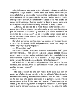 —La única cosa alarmante antes del matrimonio era su pulcritud
compulsiva —dijo Sadie—. Tenía todos sus libros ordenados por
orden alfabético y se alteraba mucho si los cambiabas de sitio. Se
ponía nervioso si sacabas uno del estante, podías sentirlo, como
una especie de tensión. Se afeitaba tres veces al día y se lavaba las
manos continuamente. Cuando alguien le daba la mano, ponía una
excusa para salir pitando al lavabo y lavársela lo antes posible.
—Además, los colores de la ropa debían estar coordinados —
apunté yo—. En su cuerpo y en el armario, y pobre de la persona
que se atreviera a moverla. ¿Colocaba por orden alfabético los
productos de la despensa? ¿O se levantaba varias veces por la
noche para comprobar que el gas estaba apagado y las puertas
cerradas con llave?
Se volvió a mirarme con los ojos muy abiertos e interrogantes en
la oscuridad. La cama chirrió amigablemente; sopló una ráfaga de
viento; un postigo suelto traqueteó.
—¿Cómo sabes eso?
—Es un síndrome. Trastorno obsesivo compulsivo. TOC, para
abreviar. Howard… —Iba a decir: «Howard Hugues padece un caso
grave», pero quizá eso no fuera cierto todavía. Aun cuando lo fuera,
probablemente la gente aún no lo sabía—. Un viejo amigo mío lo
tenía. Howard Temple. Da igual. Sadie, ¿él te hacía daño?
—En realidad no; ni palizas ni puñetazos. Una vez me dio una
bofetada, eso es todo. Pero las personas se hieren unas a otras de
muchas formas, ¿verdad?
—Sí.
—No podía hablar de ello con nadie. Está claro que con mi
madre no. ¿Sabes lo que me dijo el día de mi boda? Que si rezaba
media oración antes y media oración durante, todo iría bien. Durante
era lo más que ella podía acercarse a la palabra cópula. Intenté
hablar con mi amiga Ruthie, pero solo una vez. Fue después de las
clases, y me estaba ayudando a recoger la biblioteca. «Lo que pasa
tras la puerta del dormitorio no es asunto mío», me dijo. Me callé,
 
