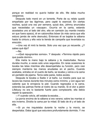 porque en realidad no quería hablar de ello. Me daba mucha
vergüenza.
Después todo manó en un torrente. Parte de su relato quedó
empañado por las lágrimas, pero capté lo esencial. En ciertas
noches, quizá una vez por semana, quizá dos, Johnny anunciaba
que necesitaba un «escape». Ocurría en la cama, estando
acostados uno al lado del otro, ella en camisón (su marido insistía
en que fuera opaco), él en calzoncillos bóxer (lo más cerca que ella
estuvo jamás de verle desnudo). Entonces él se bajaba la sábana
hasta la cintura y ella veía la tienda de campaña que levantaba su
erección.
—Una vez él miró la tienda. Solo una vez que yo recuerde. ¿Y
sabes qué dijo?
—No.
—«Qué repugnantes somos». Y después: «Termina rápido para
que pueda dormir».
Ella metía la mano bajo la sábana y le masturbaba. Nunca
duraba mucho, a veces solo unos segundos. En raras ocasiones le
tocaba las tetas mientras ella desempeñaba su función, pero casi
siempre mantenía las manos anudadas en el pecho. Cuando
acababa, entraba en el cuarto de baño, se lavaba y volvía a la cama
en pantalón de pijama. Tenía siete pares, todos azules.
Después le tocaba a Sadie ir al baño. Le insistía para que se
lavara las manos durante tres minutos como mínimo, y con agua tan
caliente que le enrojecía la piel. Cuando regresaba a la cama,
extendía las palmas frente al rostro de su marido. Si el olor a jabón
Lifebuoy no era lo bastante fuerte para complacerle, ella debía
repetir la operación.
—Y cuando volvía, allí estaba la escoba…
La ponía encima de la sábana si era verano; sobre las mantas si
era invierno. Dividía la cama por la mitad. El lado de él y el lado de
ella.
—Si yo me inquietaba durante la noche y la movía, se
despertaba. Daba igual que estuviera profundamente dormido. Y me
 