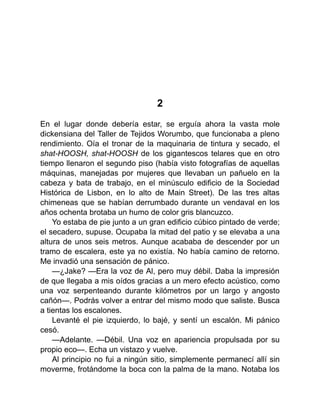 2
En el lugar donde debería estar, se erguía ahora la vasta mole
dickensiana del Taller de Tejidos Worumbo, que funcionaba a pleno
rendimiento. Oía el tronar de la maquinaria de tintura y secado, el
shat-HOOSH, shat-HOOSH de los gigantescos telares que en otro
tiempo llenaron el segundo piso (había visto fotografías de aquellas
máquinas, manejadas por mujeres que llevaban un pañuelo en la
cabeza y bata de trabajo, en el minúsculo edificio de la Sociedad
Histórica de Lisbon, en lo alto de Main Street). De las tres altas
chimeneas que se habían derrumbado durante un vendaval en los
años ochenta brotaba un humo de color gris blancuzco.
Yo estaba de pie junto a un gran edificio cúbico pintado de verde;
el secadero, supuse. Ocupaba la mitad del patio y se elevaba a una
altura de unos seis metros. Aunque acababa de descender por un
tramo de escalera, este ya no existía. No había camino de retorno.
Me invadió una sensación de pánico.
—¿Jake? —Era la voz de Al, pero muy débil. Daba la impresión
de que llegaba a mis oídos gracias a un mero efecto acústico, como
una voz serpenteando durante kilómetros por un largo y angosto
cañón—. Podrás volver a entrar del mismo modo que saliste. Busca
a tientas los escalones.
Levanté el pie izquierdo, lo bajé, y sentí un escalón. Mi pánico
cesó.
—Adelante. —Débil. Una voz en apariencia propulsada por su
propio eco—. Echa un vistazo y vuelve.
Al principio no fui a ningún sitio, simplemente permanecí allí sin
moverme, frotándome la boca con la palma de la mano. Notaba los
 