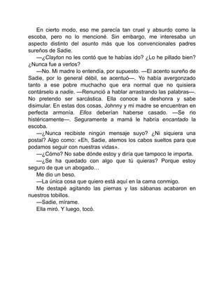 En cierto modo, eso me parecía tan cruel y absurdo como la
escoba, pero no lo mencioné. Sin embargo, me interesaba un
aspecto distinto del asunto más que los convencionales padres
sureños de Sadie.
—¿Clayton no les contó que te habías ido? ¿Lo he pillado bien?
¿Nunca fue a verlos?
—No. Mi madre lo entendía, por supuesto. —El acento sureño de
Sadie, por lo general débil, se acentuó—. Yo había avergonzado
tanto a ese pobre muchacho que era normal que no quisiera
contárselo a nadie. —Renunció a hablar arrastrando las palabras—.
No pretendo ser sarcástica. Ella conoce la deshonra y sabe
disimular. En estas dos cosas, Johnny y mi madre se encuentran en
perfecta armonía. Ellos deberían haberse casado. —Se rio
histéricamente—. Seguramente a mamá le habría encantado la
escoba.
—¿Nunca recibiste ningún mensaje suyo? ¿Ni siquiera una
postal? Algo como: «Eh, Sadie, atemos los cabos sueltos para que
podamos seguir con nuestras vidas».
—¿Cómo? No sabe dónde estoy y diría que tampoco le importa.
—¿Se ha quedado con algo que tú quieras? Porque estoy
seguro de que un abogado…
Me dio un beso.
—La única cosa que quiero está aquí en la cama conmigo.
Me destapé agitando las piernas y las sábanas acabaron en
nuestros tobillos.
—Sadie, mírame.
Ella miró. Y luego, tocó.
 