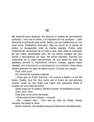 12
Me adormilé poco después. No alcancé un estado de somnolencia
profundo —aún oía el viento y el traqueteo de los postigos—, pero
descendí lo suficiente para soñar. Sadie y yo nos hallábamos en una
casa vacía. Estábamos desnudos. Algo se movía en la planta de
arriba, un desapacible ruido de fuertes pisadas. Podría estar
simplemente caminando de un lado a otro, pero daba la impresión
de que había demasiados pies. No me sentía culpable por que
fueran a descubrirnos sin ropa. Me sentía aterrado. Escritas con
carboncillo en el yeso desconchado de una pared se leían las
palabras: MATARÉ AL PRESIDENTE PRONTO. Debajo, alguien había
añadido: NO LO BASTANTE LA ENFERMEDAD YA LO DEBORA. Esto último
estaba grabado con lápiz de labios oscuro. O quizá con sangre.
Pum, clam, pum.
Por encima de nuestras cabezas.
—Creo que es Frank Dunning —le susurré a Sadie. La así del
brazo. Estaba muy frío. Era como asir el brazo de una persona
muerta, quizá de una mujer que había sido golpeada hasta la
muerte con una maza de hierro.
Sadie negó con la cabeza. Miraba el techo; le temblaba la boca.
Clam, pum, clam.
Caía yeso como polvo tamizado.
—Entonces es John Clayton —susurré.
—No —replicó ella—. Creo que se trata de Míster Tarjeta
Amarilla. Ha traído al Jimla.
Sobre nosotros, los pesados pasos se detuvieron abruptamente.
 