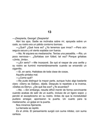 13
—¡Despierta, George! ¡Despierta!
Abrí los ojos. Sadie se inclinaba sobre mí, apoyada sobre un
codo, su rostro era un pálido contorno borroso.
—¿Qué? ¿Qué hora es? ¿Ya tenemos que irnos? —Pero aún
seguía oscuro y el viento soplaba con fuerza.
—No. Ni siquiera es medianoche. Tenías una pesadilla. —Rio, un
poco nerviosa—. ¿Soñabas con fútbol, tal vez? Porque gritabas
«Jimla, Jimla».
—¿En serio? —Me incorporé. Se oyó el raspar de una cerilla y
su rostro se iluminó momentáneamente cuando se encendió un
cigarrillo.
—Sí, en serio. Hablabas de toda clase de cosas.
Aquello pintaba mal.
—¿Como qué?
—No pude distinguir la mayor parte, aunque hubo algo bastante
claro: «Derry es Dallas», dijiste. Después lo repetiste a la inversa.
«Dallas es Derry». ¿De qué iba eso? ¿Te acuerdas?
—No. —Sin embargo, resulta difícil mentir de forma convincente
cuando acabas de salir de un sueño, incluso de un ligero sopor, y
percibí el escepticismo en su rostro. Antes de que la incredulidad
pudiera arraigar, aporrearon la puerta. Un cuarto para la
medianoche, un golpe en la puerta.
Nos miramos fijamente.
La llamada se repitió.
Es el Jimla. El pensamiento surgió con suma nitidez, con suma
certeza.
 