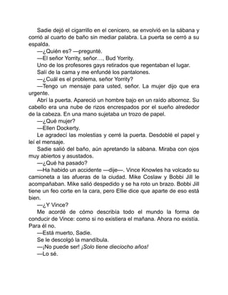 Sadie dejó el cigarrillo en el cenicero, se envolvió en la sábana y
corrió al cuarto de baño sin mediar palabra. La puerta se cerró a su
espalda.
—¿Quién es? —pregunté.
—El señor Yorrity, señor…, Bud Yorrity.
Uno de los profesores gays retirados que regentaban el lugar.
Salí de la cama y me enfundé los pantalones.
—¿Cuál es el problema, señor Yorrity?
—Tengo un mensaje para usted, señor. La mujer dijo que era
urgente.
Abrí la puerta. Apareció un hombre bajo en un raído albornoz. Su
cabello era una nube de rizos encrespados por el sueño alrededor
de la cabeza. En una mano sujetaba un trozo de papel.
—¿Qué mujer?
—Ellen Dockerty.
Le agradecí las molestias y cerré la puerta. Desdoblé el papel y
leí el mensaje.
Sadie salió del baño, aún apretando la sábana. Miraba con ojos
muy abiertos y asustados.
—¿Qué ha pasado?
—Ha habido un accidente —dije—. Vince Knowles ha volcado su
camioneta a las afueras de la ciudad. Mike Coslaw y Bobbi Jill le
acompañaban. Mike salió despedido y se ha roto un brazo. Bobbi Jill
tiene un feo corte en la cara, pero Ellie dice que aparte de eso está
bien.
—¿Y Vince?
Me acordé de cómo describía todo el mundo la forma de
conducir de Vince: como si no existiera el mañana. Ahora no existía.
Para él no.
—Está muerto, Sadie.
Se le descolgó la mandíbula.
—¡No puede ser! ¡Solo tiene dieciocho años!
—Lo sé.
 