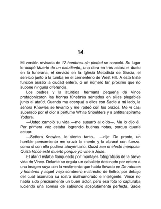 14
Mi versión revisada de 12 hombres sin piedad se canceló. Su lugar
lo ocupó Muerte de un estudiante, una obra en tres actos: el duelo
en la funeraria, el servicio en la Iglesia Metodista de Gracia, el
servicio junto a la tumba en el cementerio de West Hill. A esta triste
función asistió la ciudad entera, o un número tan próximo que no
supone ninguna diferencia.
Los padres y la aturdida hermana pequeña de Vince
protagonizaron las honras fúnebres sentados en sillas plegables
junto al ataúd. Cuando me acerqué a ellos con Sadie a mi lado, la
señora Knowles se levantó y me rodeó con los brazos. Me vi casi
superado por el olor a perfume White Shoulders y a antitranspirante
Yodora.
—Usted cambió su vida —me susurró al oído—. Me lo dijo él.
Por primera vez estaba logrando buenas notas, porque quería
actuar.
—Señora Knowles, lo siento tanto… —dije. De pronto, un
horrible pensamiento me cruzó la mente y la abracé con fuerza,
como si con ello pudiera ahuyentarlo: Quizá sea el efecto mariposa.
Quizá Vince esté muerto porque yo vine a Jodie.
El ataúd estaba flanqueado por montajes fotográficos de la breve
vida de Vince. Delante se erguía un caballete destinado por entero a
una imagen suya con la vestimenta que había llevado en De ratones
y hombres y aquel viejo sombrero maltrecho de fieltro, por debajo
del cual asomaba su rostro malhumorado e inteligente. Vince no
había sido precisamente un buen actor, pero esa foto lo capturaba
luciendo una sonrisa de sabiondo absolutamente perfecta. Sadie
 