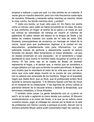 empezó a sollozar y supe por qué. La vida cambia en un instante. A
veces gira en nuestra dirección, pero con más frecuencia rueda lejos
de nosotros, flirteando y haciendo señas mientras se marcha: Hasta
la vista, cariño, fue bonito mientras duró, ¿verdad?
Y Jodie era bonito, un buen sitio para mí. En Derry me sentía
como un intruso, pero Jodie se había convertido en mi casa. He aquí
lo que conforma un hogar: el aroma de la salvia y el modo en que
las colinas se coloreaban de naranja en verano al cubrirse de
gallardías. El sabor velado del tabaco en la lengua de Sadie y las
tablas de madera tratadas con aceite de mi sala de estar. Ellie
Dockerty preocupándose de enviarnos un mensaje en mitad de la
noche, quizá para que pudiéramos regresar a la ciudad sin ser
descubiertos, probablemente solo para informarnos. La casi
asfixiante mezcla de perfume y desodorante cuando la señora
Knowles me abrazó. Mike echándome un brazo alrededor —el que
no estaba encerrado en una escayola— en el cementerio y luego
apretando la cara contra mi hombro hasta recuperar el control de sí
mismo. El feo corte rojo en la mejilla de Bobbi Jill también
representa el hogar, y el pensar que, a menos que se sometiera a
cirugía plástica (un lujo que su familia no podía permitirse), le dejaría
una cicatriz que le recordaría el resto de su vida que una vez vio al
chico que vivía calle abajo muerto en la cuneta de una carretera,
con la cabeza casi arrancada de los hombros. Hogar es el brazalete
negro que Sadie llevó, que yo llevé, que el profesorado entero llevó
durante la semana siguiente. Y Al Stevens fijando una foto de Vince
en el ventanal de su restaurante. Y las lágrimas de Jimmy LaDue al
plantarse delante de la escuela entera y dedicar la temporada, que
terminaron imbatidos, a Vince Knowles.
Y también otras cosas. La gente saludando con un «¿cómo va
eso?» en la calle o agitando la mano desde sus coches; Al Stevens
conduciéndonos a la mesa del fondo, a la que ya se refería como
«nuestra mesa»; jugar al cribbage los viernes por la tarde en la sala
de profesores con Danny Laverty a penique el punto; discutir con la
anciana señorita Mayer sobre quién presentaba mejor las noticias, si
 