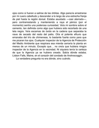 ojos como si fueran a salirse de las órbitas. Algo parecía arrastrarse
por mi cuero cabelludo y descender a lo largo de una estrecha franja
de piel hasta la región dorsal. Estaba asustado —casi aterrado—,
pero contrarrestando y manteniendo a raya el pánico (por el
momento) sentía una poderosa curiosidad. Veía mi sombra sobre el
cemento, tan definida como algo que hubiera sido recortado de una
tela negra. Veía escamas de óxido en la cadena que separaba la
nave de secado del resto del patio. Olía el potente efluvio que
emanaba del trío de chimeneas, lo bastante fuerte como para que
me picaran los ojos. Cualquier inspector de la Agencia de Protección
del Medio Ambiente que respirara esa mierda cerraría la planta en
menos de un minuto. Excepto que… no creía que hubiera ningún
inspector de la Agencia en la vecindad. Ni siquiera tenía la certeza
de que la Agencia ya se hubiera creado. Sabía dónde estaba;
Lisbon Falls, Maine, en el corazón del condado de Androscoggin.
La verdadera pregunta no era dónde, sino cuándo.
 