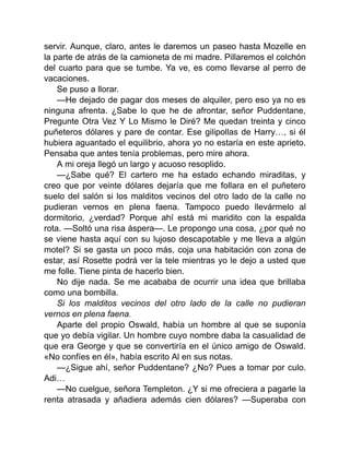 servir. Aunque, claro, antes le daremos un paseo hasta Mozelle en
la parte de atrás de la camioneta de mi madre. Pillaremos el colchón
del cuarto para que se tumbe. Ya ve, es como llevarse al perro de
vacaciones.
Se puso a llorar.
—He dejado de pagar dos meses de alquiler, pero eso ya no es
ninguna afrenta. ¿Sabe lo que he de afrontar, señor Puddentane,
Pregunte Otra Vez Y Lo Mismo le Diré? Me quedan treinta y cinco
puñeteros dólares y pare de contar. Ese gilipollas de Harry…, si él
hubiera aguantado el equilibrio, ahora yo no estaría en este aprieto.
Pensaba que antes tenía problemas, pero mire ahora.
A mi oreja llegó un largo y acuoso resoplido.
—¿Sabe qué? El cartero me ha estado echando miraditas, y
creo que por veinte dólares dejaría que me follara en el puñetero
suelo del salón si los malditos vecinos del otro lado de la calle no
pudieran vernos en plena faena. Tampoco puedo llevármelo al
dormitorio, ¿verdad? Porque ahí está mi maridito con la espalda
rota. —Soltó una risa áspera—. Le propongo una cosa, ¿por qué no
se viene hasta aquí con su lujoso descapotable y me lleva a algún
motel? Si se gasta un poco más, coja una habitación con zona de
estar, así Rosette podrá ver la tele mientras yo le dejo a usted que
me folle. Tiene pinta de hacerlo bien.
No dije nada. Se me acababa de ocurrir una idea que brillaba
como una bombilla.
Si los malditos vecinos del otro lado de la calle no pudieran
vernos en plena faena.
Aparte del propio Oswald, había un hombre al que se suponía
que yo debía vigilar. Un hombre cuyo nombre daba la casualidad de
que era George y que se convertiría en el único amigo de Oswald.
«No confíes en él», había escrito Al en sus notas.
—¿Sigue ahí, señor Puddentane? ¿No? Pues a tomar por culo.
Adi…
—No cuelgue, señora Templeton. ¿Y si me ofreciera a pagarle la
renta atrasada y añadiera además cien dólares? —Superaba con
 
