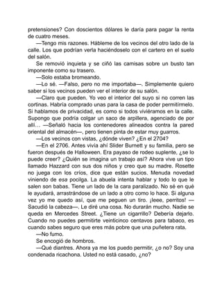 pretensiones? Con doscientos dólares le daría para pagar la renta
de cuatro meses.
—Tengo mis razones. Hábleme de los vecinos del otro lado de la
calle. Los que podrían verla haciéndoselo con el cartero en el suelo
del salón.
Se removió inquieta y se ciñó las camisas sobre un busto tan
imponente como su trasero.
—Solo estaba bromeando.
—Lo sé. —Falso, pero no me importaba—. Simplemente quiero
saber si los vecinos pueden ver el interior de su salón.
—Claro que pueden. Yo veo el interior del suyo si no corren las
cortinas. Habría comprado unas para la casa de poder permitírmelo.
Si hablamos de privacidad, es como si todos viviéramos en la calle.
Supongo que podría colgar un saco de arpillera, agenciado de por
allí… —Señaló hacia los contenedores alineados contra la pared
oriental del almacén—, pero tienen pinta de estar muy guarros.
—Los vecinos con vistas, ¿dónde viven? ¿En el 2704?
—En el 2706. Antes vivía ahí Slider Burnett y su familia, pero se
fueron después de Halloween. Era payaso de rodeo suplente, ¿se lo
puede creer? ¿Quién se imagina un trabajo así? Ahora vive un tipo
llamado Hazzard con sus dos niños y creo que su madre. Rosette
no juega con los críos, dice que están sucios. Menuda novedad
viniendo de esa pocilga. La abuela intenta hablar y todo lo que le
salen son babas. Tiene un lado de la cara paralizado. No sé en qué
le ayudará, arrastrándose de un lado a otro como lo hace. Si alguna
vez yo me quedo así, que me peguen un tiro. ¡Ieee, perritos! —
Sacudió la cabeza—. Le diré una cosa. No durarán mucho. Nadie se
queda en Mercedes Street. ¿Tiene un cigarrillo? Debería dejarlo.
Cuando no puedes permitirte veinticinco centavos para tabaco, es
cuando sabes seguro que eres más pobre que una puñetera rata.
—No fumo.
Se encogió de hombros.
—Qué diantres. Ahora ya me los puedo permitir, ¿o no? Soy una
condenada ricachona. Usted no está casado, ¿no?
 