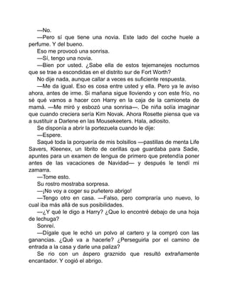 —No.
—Pero sí que tiene una novia. Este lado del coche huele a
perfume. Y del bueno.
Eso me provocó una sonrisa.
—Sí, tengo una novia.
—Bien por usted. ¿Sabe ella de estos tejemanejes nocturnos
que se trae a escondidas en el distrito sur de Fort Worth?
No dije nada, aunque callar a veces es suficiente respuesta.
—Me da igual. Eso es cosa entre usted y ella. Pero ya le aviso
ahora, antes de irme. Si mañana sigue lloviendo y con este frío, no
sé qué vamos a hacer con Harry en la caja de la camioneta de
mamá. —Me miró y esbozó una sonrisa—. De niña solía imaginar
que cuando creciera sería Kim Novak. Ahora Rosette piensa que va
a sustituir a Darlene en las Mousekeeters. Hala, adiosito.
Se disponía a abrir la portezuela cuando le dije:
—Espere.
Saqué toda la porquería de mis bolsillos —pastillas de menta Life
Savers, Kleenex, un librito de cerillas que guardaba para Sadie,
apuntes para un examen de lengua de primero que pretendía poner
antes de las vacaciones de Navidad— y después le tendí mi
zamarra.
—Tome esto.
Su rostro mostraba sorpresa.
—¡No voy a coger su puñetero abrigo!
—Tengo otro en casa. —Falso, pero compraría uno nuevo, lo
cual iba más allá de sus posibilidades.
—¿Y qué le digo a Harry? ¿Que lo encontré debajo de una hoja
de lechuga?
Sonreí.
—Dígale que le echó un polvo al cartero y la compró con las
ganancias. ¿Qué va a hacerle? ¿Perseguirla por el camino de
entrada a la casa y darle una paliza?
Se rio con un áspero graznido que resultó extrañamente
encantador. Y cogió el abrigo.
 
