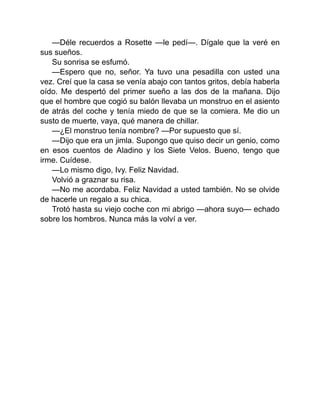 —Déle recuerdos a Rosette —le pedí—. Dígale que la veré en
sus sueños.
Su sonrisa se esfumó.
—Espero que no, señor. Ya tuvo una pesadilla con usted una
vez. Creí que la casa se venía abajo con tantos gritos, debía haberla
oído. Me despertó del primer sueño a las dos de la mañana. Dijo
que el hombre que cogió su balón llevaba un monstruo en el asiento
de atrás del coche y tenía miedo de que se la comiera. Me dio un
susto de muerte, vaya, qué manera de chillar.
—¿El monstruo tenía nombre? —Por supuesto que sí.
—Dijo que era un jimla. Supongo que quiso decir un genio, como
en esos cuentos de Aladino y los Siete Velos. Bueno, tengo que
irme. Cuídese.
—Lo mismo digo, Ivy. Feliz Navidad.
Volvió a graznar su risa.
—No me acordaba. Feliz Navidad a usted también. No se olvide
de hacerle un regalo a su chica.
Trotó hasta su viejo coche con mi abrigo —ahora suyo— echado
sobre los hombros. Nunca más la volví a ver.
 