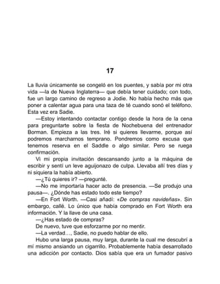 17
La lluvia únicamente se congeló en los puentes, y sabía por mi otra
vida —la de Nueva Inglaterra— que debía tener cuidado; con todo,
fue un largo camino de regreso a Jodie. No había hecho más que
poner a calentar agua para una taza de té cuando sonó el teléfono.
Esta vez era Sadie.
—Estoy intentando contactar contigo desde la hora de la cena
para preguntarte sobre la fiesta de Nochebuena del entrenador
Borman. Empieza a las tres. Iré si quieres llevarme, porque así
podremos marcharnos temprano. Pondremos como excusa que
tenemos reserva en el Saddle o algo similar. Pero se ruega
confirmación.
Vi mi propia invitación descansando junto a la máquina de
escribir y sentí un leve aguijonazo de culpa. Llevaba allí tres días y
ni siquiera la había abierto.
—¿Tú quieres ir? —pregunté.
—No me importaría hacer acto de presencia. —Se produjo una
pausa—. ¿Dónde has estado todo este tiempo?
—En Fort Worth. —Casi añadí: «De compras navideñas». Sin
embargo, callé. Lo único que había comprado en Fort Worth era
información. Y la llave de una casa.
—¿Has estado de compras?
De nuevo, tuve que esforzarme por no mentir.
—La verdad…, Sadie, no puedo hablar de ello.
Hubo una larga pausa, muy larga, durante la cual me descubrí a
mí mismo ansiando un cigarrillo. Probablemente había desarrollado
una adicción por contacto. Dios sabía que era un fumador pasivo
 