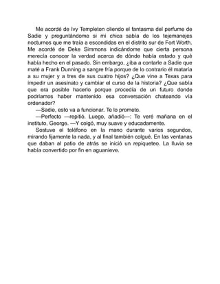 Me acordé de Ivy Templeton oliendo el fantasma del perfume de
Sadie y preguntándome si mi chica sabía de los tejemanejes
nocturnos que me traía a escondidas en el distrito sur de Fort Worth.
Me acordé de Deke Simmons indicándome que cierta persona
merecía conocer la verdad acerca de dónde había estado y qué
había hecho en el pasado. Sin embargo, ¿iba a contarle a Sadie que
maté a Frank Dunning a sangre fría porque de lo contrario él mataría
a su mujer y a tres de sus cuatro hijos? ¿Que vine a Texas para
impedir un asesinato y cambiar el curso de la historia? ¿Que sabía
que era posible hacerlo porque procedía de un futuro donde
podríamos haber mantenido esa conversación chateando vía
ordenador?
—Sadie, esto va a funcionar. Te lo prometo.
—Perfecto —repitió. Luego, añadió—: Te veré mañana en el
instituto, George. —Y colgó, muy suave y educadamente.
Sostuve el teléfono en la mano durante varios segundos,
mirando fijamente la nada, y al final también colgué. En las ventanas
que daban al patio de atrás se inició un repiqueteo. La lluvia se
había convertido por fin en aguanieve.
 