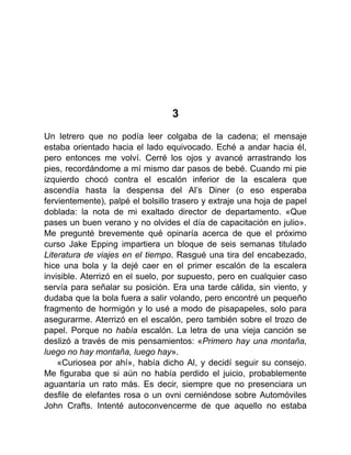 3
Un letrero que no podía leer colgaba de la cadena; el mensaje
estaba orientado hacia el lado equivocado. Eché a andar hacia él,
pero entonces me volví. Cerré los ojos y avancé arrastrando los
pies, recordándome a mí mismo dar pasos de bebé. Cuando mi pie
izquierdo chocó contra el escalón inferior de la escalera que
ascendía hasta la despensa del Al’s Diner (o eso esperaba
fervientemente), palpé el bolsillo trasero y extraje una hoja de papel
doblada: la nota de mi exaltado director de departamento. «Que
pases un buen verano y no olvides el día de capacitación en julio».
Me pregunté brevemente qué opinaría acerca de que el próximo
curso Jake Epping impartiera un bloque de seis semanas titulado
Literatura de viajes en el tiempo. Rasgué una tira del encabezado,
hice una bola y la dejé caer en el primer escalón de la escalera
invisible. Aterrizó en el suelo, por supuesto, pero en cualquier caso
servía para señalar su posición. Era una tarde cálida, sin viento, y
dudaba que la bola fuera a salir volando, pero encontré un pequeño
fragmento de hormigón y lo usé a modo de pisapapeles, solo para
asegurarme. Aterrizó en el escalón, pero también sobre el trozo de
papel. Porque no había escalón. La letra de una vieja canción se
deslizó a través de mis pensamientos: «Primero hay una montaña,
luego no hay montaña, luego hay».
«Curiosea por ahí», había dicho Al, y decidí seguir su consejo.
Me figuraba que si aún no había perdido el juicio, probablemente
aguantaría un rato más. Es decir, siempre que no presenciara un
desfile de elefantes rosa o un ovni cerniéndose sobre Automóviles
John Crafts. Intenté autoconvencerme de que aquello no estaba
 