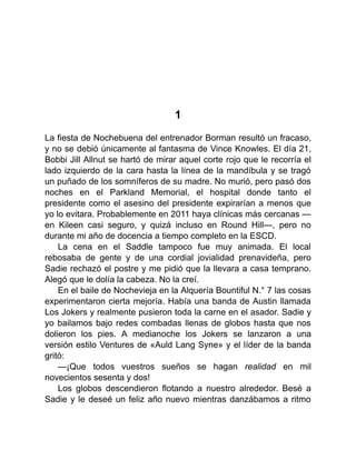 1
La fiesta de Nochebuena del entrenador Borman resultó un fracaso,
y no se debió únicamente al fantasma de Vince Knowles. El día 21,
Bobbi Jill Allnut se hartó de mirar aquel corte rojo que le recorría el
lado izquierdo de la cara hasta la línea de la mandíbula y se tragó
un puñado de los somníferos de su madre. No murió, pero pasó dos
noches en el Parkland Memorial, el hospital donde tanto el
presidente como el asesino del presidente expirarían a menos que
yo lo evitara. Probablemente en 2011 haya clínicas más cercanas —
en Kileen casi seguro, y quizá incluso en Round Hill—, pero no
durante mi año de docencia a tiempo completo en la ESCD.
La cena en el Saddle tampoco fue muy animada. El local
rebosaba de gente y de una cordial jovialidad prenavideña, pero
Sadie rechazó el postre y me pidió que la llevara a casa temprano.
Alegó que le dolía la cabeza. No la creí.
En el baile de Nochevieja en la Alquería Bountiful N.° 7 las cosas
experimentaron cierta mejoría. Había una banda de Austin llamada
Los Jokers y realmente pusieron toda la carne en el asador. Sadie y
yo bailamos bajo redes combadas llenas de globos hasta que nos
dolieron los pies. A medianoche los Jokers se lanzaron a una
versión estilo Ventures de «Auld Lang Syne» y el líder de la banda
gritó:
—¡Que todos vuestros sueños se hagan realidad en mil
novecientos sesenta y dos!
Los globos descendieron flotando a nuestro alrededor. Besé a
Sadie y le deseé un feliz año nuevo mientras danzábamos a ritmo
 