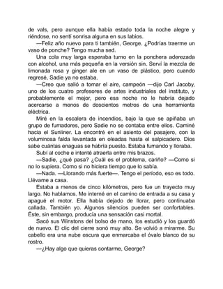 de vals, pero aunque ella había estado toda la noche alegre y
riéndose, no sentí sonrisa alguna en sus labios.
—Feliz año nuevo para ti también, George. ¿Podrías traerme un
vaso de ponche? Tengo mucha sed.
Una cola muy larga esperaba turno en la ponchera aderezada
con alcohol, una más pequeña en la versión sin. Serví la mezcla de
limonada rosa y ginger ale en un vaso de plástico, pero cuando
regresé, Sadie ya no estaba.
—Creo que salió a tomar el aire, campeón —dijo Carl Jacoby,
uno de los cuatro profesores de artes industriales del instituto, y
probablemente el mejor, pero esa noche no le habría dejado
acercarse a menos de doscientos metros de una herramienta
eléctrica.
Miré en la escalera de incendios, bajo la que se apiñaba un
grupo de fumadores, pero Sadie no se contaba entre ellos. Caminé
hacia el Sunliner. La encontré en el asiento del pasajero, con la
voluminosa falda levantada en oleadas hasta el salpicadero. Dios
sabe cuántas enaguas se habría puesto. Estaba fumando y lloraba.
Subí al coche e intenté atraerla entre mis brazos.
—Sadie, ¿qué pasa? ¿Cuál es el problema, cariño? —Como si
no lo supiera. Como si no hiciera tiempo que lo sabía.
—Nada. —Llorando más fuerte—. Tengo el período, eso es todo.
Llévame a casa.
Estaba a menos de cinco kilómetros, pero fue un trayecto muy
largo. No hablamos. Me interné en el camino de entrada a su casa y
apagué el motor. Ella había dejado de llorar, pero continuaba
callada. También yo. Algunos silencios pueden ser confortables.
Éste, sin embargo, producía una sensación casi mortal.
Sacó sus Winstons del bolso de mano, los estudió y los guardó
de nuevo. El clic del cierre sonó muy alto. Se volvió a mirarme. Su
cabello era una nube oscura que enmarcaba el óvalo blanco de su
rostro.
—¿Hay algo que quieras contarme, George?
 