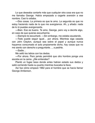 Lo que deseaba contarle más que cualquier otra cosa era que no
me llamaba George. Había empezado a cogerle aversión a ese
nombre. Casi lo odiaba.
—Dos cosas. La primera es que te amo. La segunda es que no
estoy haciendo nada de lo que me avergüence. Ah, y añado: nada
de lo tú puedas avergonzarte.
—Bien. Eso es bueno. Te amo, George, pero voy a decirte algo,
en caso de que quieras escucharme.
—Siempre te escucharé. —Sin embargo, me estaba asustando.
—Todo puede seguir igual… por ahora. Mientras siga casada
con John Clayton, aunque sea sobre el papel y aunque nunca
hayamos consumado el acto propiamente dicho, hay cosas que no
me siento con derecho a preguntarte…, a pedirte.
—Sadie…
Me selló los labios con los dedos.
—Por ahora. Pero jamás permitiré que otro hombre ponga una
escoba en la cama. ¿Me entiendes?
Plantó un fugaz beso donde antes habían estado sus dedos y
salió corriendo hasta su puerta mientras buscaba la llave.
Así fue cómo empezó 1962 para el hombre que se hacía llamar
George Amberson.
 