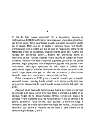 2
El día de Año Nuevo amaneció frío y despejado, aunque el
meteorólogo del Boletín Granjero amenazó con una niebla glacial en
las tierras bajas. Tenía guardadas las dos lámparas con micro oculto
en el garaje. Metí una en el coche y conduje hasta Fort Worth.
Consideraba que si había un día en que el harapiento carnaval de
Mercedes Street se cancelara, probablemente sería ése. Acerté. Se
hallaba tan silenciosa como…, bueno, tan silenciosa como el
mausoleo de los Tracker, adonde había llevado el cuerpo de Frank
Dunning. Triciclos volcados y algunos juguetes yacían en los patios
pelados. Algún juerguista había dejado un juguete más grande —un
monstruoso Mercury— aparcado de lado junto al porche. Las
portezuelas seguían abiertas. Había restos de tristes serpentinas de
papel crepé esparcidos por la calle sin pavimentar y abundantes
latas de cerveza en las cunetas, la mayoría Lone Star.
Eché una ojeada al 2706 y no vi a nadie mirando por el amplio
ventanal frontal, pero Ivy había estado en lo cierto: cualquiera que
se asomara dispondría de una línea de visión perfecta del salón del
2703.
Aparqué en la franja de cemento que hacía las veces de camino
de entrada a la casa, como si tuviera todo el derecho a estar en el
antiguo hogar de la desafortunada familia Templeton. Saqué la
lámpara y una flamante caja de herramientas y me encaminé a la
puerta delantera. Pasé un mal rato cuando la llave se negó a
funcionar, pero se debía sencillamente a que era nueva. Después de
lubricarla con saliva y moverla de un lado a otro dentro de la
cerradura, por fin giró y entré.
 