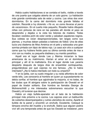 Había cuatro habitaciones si se contaba el baño, visible a través
de una puerta que colgaba abierta de un solo gozne. La habitación
más grande combinaba sala de estar y cocina. Las otras dos eran
dormitorios. En la cama del dormitorio más grande faltaba el
colchón. Recordé a Ivy diciendo: «Ya ve, es como llevarse al perro
de vacaciones». En el cuarto más pequeño, Rosette había dibujado
niñas con pinturas de cera en las paredes allí donde el yeso se
desprendía y dejaba a la vista los listones de madera. Todas
llevaban vestidos pichi de color verde y calzaban zapatones negros.
Sus coletas se veían desproporcionadas, tan largas como sus
piernas, y muchas daban patadas a balones de fútbol. Una de ellas
lucía una diadema de Miss América en el pelo y esbozaba una gran
sonrisa pintada con lápiz de labios rojo. La casa aún olía a cualquier
carne que Ivy hubiera freído para su última comida antes de irse a
vivir con su madre, su pequeña diablesa y su marido paralítico.
Aquél era el lugar donde Lee y Marina iniciarían la fase
americana de su matrimonio. Harían el amor en el dormitorio
principal y allí él la maltrataría. Era el lugar donde Lee yacería
despierto después de largos días de ensamblar contrapuertas,
preguntándose por qué cojones no era famoso. ¿No lo había
intentado? ¿No lo había intentado con todo su empeño?
Y en la salita, con su suelo irregular y su raída alfombra de color
verde bilis, Lee conocería al hombre en quien yo supuestamente no
debía confiar, el hombre que aglutinaba la mayoría, si no todas, de
las dudas que Al abrigara sobre la participación de Oswald en el
papel de tirador solitario. Ese hombre se llamaba George de
Mohrenschildt y me interesaba sobremanera escuchar lo que
Oswald y él tuvieran que decirse.
Había un viejo bufete-aparador en el lado de la habitación
principal más próximo a la cocina. Los cajones eran un batiburrillo
de cubiertos desemparejados y cutres utensilios de cocina. Aparté el
bufete de la pared y encontré un enchufe. Excelente. Coloqué la
lámpara encima del mueble y la enchufé. Sabía que alguien podría
vivir allí una temporada antes de que los Oswald se instalaran, pero
 