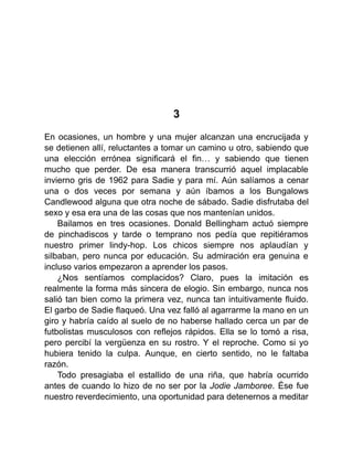 3
En ocasiones, un hombre y una mujer alcanzan una encrucijada y
se detienen allí, reluctantes a tomar un camino u otro, sabiendo que
una elección errónea significará el fin… y sabiendo que tienen
mucho que perder. De esa manera transcurrió aquel implacable
invierno gris de 1962 para Sadie y para mí. Aún salíamos a cenar
una o dos veces por semana y aún íbamos a los Bungalows
Candlewood alguna que otra noche de sábado. Sadie disfrutaba del
sexo y esa era una de las cosas que nos mantenían unidos.
Bailamos en tres ocasiones. Donald Bellingham actuó siempre
de pinchadiscos y tarde o temprano nos pedía que repitiéramos
nuestro primer lindy-hop. Los chicos siempre nos aplaudían y
silbaban, pero nunca por educación. Su admiración era genuina e
incluso varios empezaron a aprender los pasos.
¿Nos sentíamos complacidos? Claro, pues la imitación es
realmente la forma más sincera de elogio. Sin embargo, nunca nos
salió tan bien como la primera vez, nunca tan intuitivamente fluido.
El garbo de Sadie flaqueó. Una vez falló al agarrarme la mano en un
giro y habría caído al suelo de no haberse hallado cerca un par de
futbolistas musculosos con reflejos rápidos. Ella se lo tomó a risa,
pero percibí la vergüenza en su rostro. Y el reproche. Como si yo
hubiera tenido la culpa. Aunque, en cierto sentido, no le faltaba
razón.
Todo presagiaba el estallido de una riña, que habría ocurrido
antes de cuando lo hizo de no ser por la Jodie Jamboree. Ése fue
nuestro reverdecimiento, una oportunidad para detenernos a meditar
 