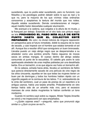 sucediendo, que no podía estar sucediendo, pero no funcionó. Los
filósofos y los psicólogos podrán debatir sobre lo que es real y lo
que no, pero la mayoría de los que vivimos vidas ordinarias
conocemos y aceptamos la textura del mundo que nos rodea.
Aquello estaba sucediendo. Demás consideraciones al margen,
aquel maldito hedor descartaba cualquier alucinación.
Me acerqué a la cadena, que colgaba a la altura de mi muslo, y
la franqueé por debajo. Estarcido en el otro lado con pintura negra
se leía PROHIBIDO EL PASO MÁS ALLÁ DE ESTE
PUNTO HASTA QUE EL COLECTOR ESTÉ
REPARADO. Me volví, no divisé indicios de ninguna reparación
en perspectiva para el futuro inmediato, doblé la esquina de la nave
de secado, y casi tropecé con el hombre que estaba tomando el sol
allí. Aunque iba a resultar difícil que consiguiera un buen bronceado.
Llevaba puesto un viejo abrigo negro que se desparramaba a su
alrededor como una sombra amorfa. Había regueros de mocos
secos en ambas mangas. El cuerpo dentro del abrigo estaba
consumido al punto de la escualidez. El cabello gris acero le caía
apelmazado alrededor de unas mejillas pobladas por una desaliñada
barba. Era un borrachín, si es que alguna vez hubo un borrachín allí.
En la cabeza, echada hacia atrás, llevaba un sombrero de fieltro
que parecía directamente sacado de una película de cine negro de
los años cincuenta, aquellas en las que todas las mujeres tienen un
buen par de domingas y todos los hombres hablan rápido con un
cigarrillo pegado en la comisura de los labios. Y sí, sobresaliendo de
la cinta del sombrero, cual un pase de prensa de un reportero a la
antigua usanza, había una tarjeta amarilla. Probablemente en otro
tiempo había sido de un amarillo más vivo, pero el excesivo
manoseo de unos dedos mugrientos le habían conferido un tono
mortecino.
Cuando mi sombra cayó sobre su regazo, Míster Tarjeta Amarilla
se volvió y me inspeccionó con ojos empañados.
—¿Quién cojones eres? —preguntó, salvo que pronunció algo
similar a «¿Quin co-jone se-res?».
 