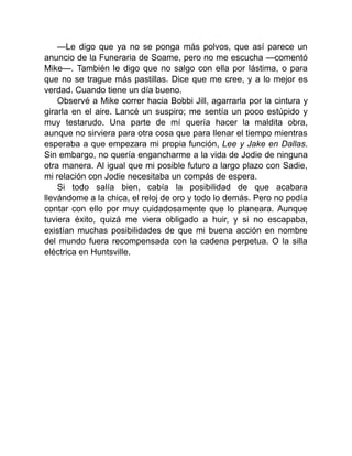 —Le digo que ya no se ponga más polvos, que así parece un
anuncio de la Funeraria de Soame, pero no me escucha —comentó
Mike—. También le digo que no salgo con ella por lástima, o para
que no se trague más pastillas. Dice que me cree, y a lo mejor es
verdad. Cuando tiene un día bueno.
Observé a Mike correr hacia Bobbi Jill, agarrarla por la cintura y
girarla en el aire. Lancé un suspiro; me sentía un poco estúpido y
muy testarudo. Una parte de mí quería hacer la maldita obra,
aunque no sirviera para otra cosa que para llenar el tiempo mientras
esperaba a que empezara mi propia función, Lee y Jake en Dallas.
Sin embargo, no quería engancharme a la vida de Jodie de ninguna
otra manera. Al igual que mi posible futuro a largo plazo con Sadie,
mi relación con Jodie necesitaba un compás de espera.
Si todo salía bien, cabía la posibilidad de que acabara
llevándome a la chica, el reloj de oro y todo lo demás. Pero no podía
contar con ello por muy cuidadosamente que lo planeara. Aunque
tuviera éxito, quizá me viera obligado a huir, y si no escapaba,
existían muchas posibilidades de que mi buena acción en nombre
del mundo fuera recompensada con la cadena perpetua. O la silla
eléctrica en Huntsville.
 