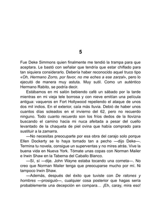 5
Fue Deke Simmons quien finalmente me tendió la trampa para que
aceptara. Le bastó con señalar que tendría que estar chiflado para
tan siquiera considerarlo. Debería haber reconocido aquel truco tipo
«Oh, Hermano Zorro, por favor, no me eches a ese zarzal», pero lo
ejecutó de manera muy astuta. Muy sutil. Como un auténtico
Hermano Rabito, se podría decir.
Estábamos en mi salón bebiendo café un sábado por la tarde
mientras en mi vieja tele borrosa y con nieve emitían una película
antigua: vaqueros en Fort Hollywood repeliendo el ataque de unos
dos mil indios. En el exterior, caía más lluvia. Debió de haber unos
cuantos días soleados en el invierno del 62, pero no recuerdo
ninguno. Todo cuanto recuerdo son los fríos dedos de la llovizna
buscando el camino hacia mi nuca afeitada a pesar del cuello
levantado de la chaqueta de piel ovina que había comprado para
sustituir a la zamarra.
—No necesitas preocuparte por esa obra del carajo solo porque
Ellen Dockerty se lo haya tomado tan a pecho —dijo Deke—.
Termina tu novela, consigue un superventas y no mires atrás. Vive la
buena vida en Nueva York. Tómate unas copas con Norman Mailer
e Irwin Shaw en la Taberna del Caballo Blanco.
—Sí, sí —dije. John Wayne estaba tocando una corneta—. No
creo que Norman Mailer tenga que preocuparse mucho por mí. Ni
tampoco Irwin Shaw.
—Además, después del éxito que tuviste con De ratones y
hombres —prosiguió—, cualquier cosa posterior que hagas sería
probablemente una decepción en compara… ¡Eh, caray, mira eso!
 