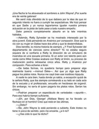 ¡Una flecha le ha atravesado el sombrero a John Wayne! ¡Por suerte
era de veinte galones!
Me sentí más ofendido de lo que debiera por la idea de que mi
segundo intento no fuera a cumplir las expectativas. Me hizo pensar
en que Sadie y yo nunca lograríamos igualar nuestra primera
actuación en la pista de baile pese a todo nuestro empeño.
Deke parecía completamente absorto en la tele mientras
hablaba.
—Además, Ratty Sylvester se ha mostrado interesado por la
obra juvenil. Está pensando en Arsénico por compasión. Dice que la
vio con su mujer en Dallas hace dos años y que te desternillabas.
Dios bendito, la misma historia de siempre. ¿Y Fred Sylvester del
departamento de ciencias como director? Yo no estaba seguro
siquiera de si confiaría a Ratty la dirección de un simulacro de
incendios en una escuela primaria. Si un actor con talento pero aún
verde como Mike Coslaw acabara con Ratty al timón, su proceso de
maduración podría retrasarse cinco años. Ratty y Arsénico por
compasión. Para echarse a llorar.
—De todas formas, no quedaría tiempo para preparar algo
realmente bueno —insinuó Deke—. Así que yo digo que Ratty
pague los platos rotos. Nunca me cayó bien ese insidioso hijoputa.
A nadie le caía bien, hasta donde yo sabía, a excepción quizá de
la señora Ratty, que iba siempre correteando a su lado en cada acto
de la escuela y el profesorado, envuelta en hectáreas de organdí.
Sin embargo, no sería él quien pagaría los platos rotos. Serían los
chicos.
—Podrían preparar un espectáculo de variedades —apunté—.
Para eso habría tiempo suficiente.
—¡Eh, por Dios, George! ¡Wallace Beery se ha llevado un
flechazo en el hombro! Creo que está en las últimas.
—¿Deke?
—No, John Wayne lo está poniendo a cubierto. Este tiroteo no
tiene ni pizca de sentido, pero me encanta, ¿a ti no?
—¿Has oído lo que he dicho?
 