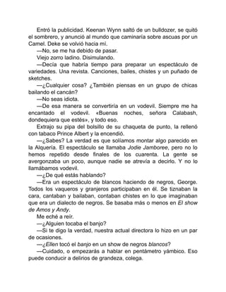 Entró la publicidad. Keenan Wynn saltó de un bulldozer, se quitó
el sombrero, y anunció al mundo que caminaría sobre ascuas por un
Camel. Deke se volvió hacia mí.
—No, se me ha debido de pasar.
Viejo zorro ladino. Disimulando.
—Decía que habría tiempo para preparar un espectáculo de
variedades. Una revista. Canciones, bailes, chistes y un puñado de
sketches.
—¿Cualquier cosa? ¿También piensas en un grupo de chicas
bailando el cancán?
—No seas idiota.
—De esa manera se convertiría en un vodevil. Siempre me ha
encantado el vodevil. «Buenas noches, señora Calabash,
dondequiera que estés», y todo eso.
Extrajo su pipa del bolsillo de su chaqueta de punto, la rellenó
con tabaco Prince Albert y la encendió.
—¿Sabes? La verdad es que solíamos montar algo parecido en
la Alquería. El espectáculo se llamaba Jodie Jamboree, pero no lo
hemos repetido desde finales de los cuarenta. La gente se
avergonzaba un poco, aunque nadie se atrevía a decirlo. Y no lo
llamábamos vodevil.
—¿De qué estás hablando?
—Era un espectáculo de blancos haciendo de negros, George.
Todos los vaqueros y granjeros participaban en él. Se tiznaban la
cara, cantaban y bailaban, contaban chistes en lo que imaginaban
que era un dialecto de negros. Se basaba más o menos en El show
de Amos y Andy.
Me eché a reír.
—¿Alguien tocaba el banjo?
—Si te digo la verdad, nuestra actual directora lo hizo en un par
de ocasiones.
—¿Ellen tocó el banjo en un show de negros blancos?
—Cuidado, o empezarás a hablar en pentámetro yámbico. Eso
puede conducir a delirios de grandeza, colega.
 