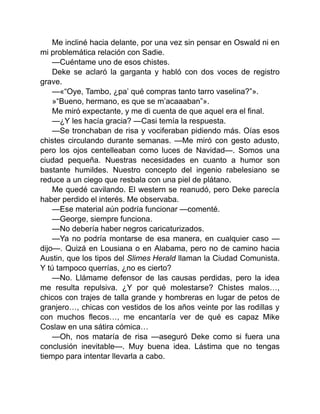 Me incliné hacia delante, por una vez sin pensar en Oswald ni en
mi problemática relación con Sadie.
—Cuéntame uno de esos chistes.
Deke se aclaró la garganta y habló con dos voces de registro
grave.
—«“Oye, Tambo, ¿pa’ qué compras tanto tarro vaselina?”».
»“Bueno, hermano, es que se m’acaaaban”».
Me miró expectante, y me di cuenta de que aquel era el final.
—¿Y les hacía gracia? —Casi temía la respuesta.
—Se tronchaban de risa y vociferaban pidiendo más. Oías esos
chistes circulando durante semanas. —Me miró con gesto adusto,
pero los ojos centelleaban como luces de Navidad—. Somos una
ciudad pequeña. Nuestras necesidades en cuanto a humor son
bastante humildes. Nuestro concepto del ingenio rabelesiano se
reduce a un ciego que resbala con una piel de plátano.
Me quedé cavilando. El western se reanudó, pero Deke parecía
haber perdido el interés. Me observaba.
—Ese material aún podría funcionar —comenté.
—George, siempre funciona.
—No debería haber negros caricaturizados.
—Ya no podría montarse de esa manera, en cualquier caso —
dijo—. Quizá en Lousiana o en Alabama, pero no de camino hacia
Austin, que los tipos del Slimes Herald llaman la Ciudad Comunista.
Y tú tampoco querrías, ¿no es cierto?
—No. Llámame defensor de las causas perdidas, pero la idea
me resulta repulsiva. ¿Y por qué molestarse? Chistes malos…,
chicos con trajes de talla grande y hombreras en lugar de petos de
granjero…, chicas con vestidos de los años veinte por las rodillas y
con muchos flecos…, me encantaría ver de qué es capaz Mike
Coslaw en una sátira cómica…
—Oh, nos mataría de risa —aseguró Deke como si fuera una
conclusión inevitable—. Muy buena idea. Lástima que no tengas
tiempo para intentar llevarla a cabo.
 