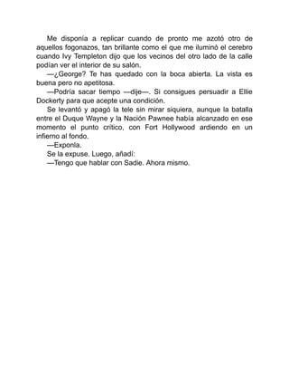 Me disponía a replicar cuando de pronto me azotó otro de
aquellos fogonazos, tan brillante como el que me iluminó el cerebro
cuando Ivy Templeton dijo que los vecinos del otro lado de la calle
podían ver el interior de su salón.
—¿George? Te has quedado con la boca abierta. La vista es
buena pero no apetitosa.
—Podría sacar tiempo —dije—. Si consigues persuadir a Ellie
Dockerty para que acepte una condición.
Se levantó y apagó la tele sin mirar siquiera, aunque la batalla
entre el Duque Wayne y la Nación Pawnee había alcanzado en ese
momento el punto crítico, con Fort Hollywood ardiendo en un
infierno al fondo.
—Exponla.
Se la expuse. Luego, añadí:
—Tengo que hablar con Sadie. Ahora mismo.
 