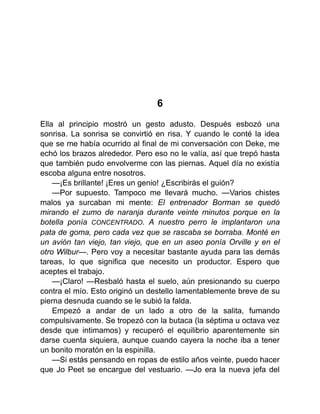 6
Ella al principio mostró un gesto adusto. Después esbozó una
sonrisa. La sonrisa se convirtió en risa. Y cuando le conté la idea
que se me había ocurrido al final de mi conversación con Deke, me
echó los brazos alrededor. Pero eso no le valía, así que trepó hasta
que también pudo envolverme con las piernas. Aquel día no existía
escoba alguna entre nosotros.
—¡Es brillante! ¡Eres un genio! ¿Escribirás el guión?
—Por supuesto. Tampoco me llevará mucho. —Varios chistes
malos ya surcaban mi mente: El entrenador Borman se quedó
mirando el zumo de naranja durante veinte minutos porque en la
botella ponía CONCENTRADO. A nuestro perro le implantaron una
pata de goma, pero cada vez que se rascaba se borraba. Monté en
un avión tan viejo, tan viejo, que en un aseo ponía Orville y en el
otro Wilbur—. Pero voy a necesitar bastante ayuda para las demás
tareas, lo que significa que necesito un productor. Espero que
aceptes el trabajo.
—¡Claro! —Resbaló hasta el suelo, aún presionando su cuerpo
contra el mío. Esto originó un destello lamentablemente breve de su
pierna desnuda cuando se le subió la falda.
Empezó a andar de un lado a otro de la salita, fumando
compulsivamente. Se tropezó con la butaca (la séptima u octava vez
desde que intimamos) y recuperó el equilibrio aparentemente sin
darse cuenta siquiera, aunque cuando cayera la noche iba a tener
un bonito moratón en la espinilla.
—Si estás pensando en ropas de estilo años veinte, puedo hacer
que Jo Peet se encargue del vestuario. —Jo era la nueva jefa del
 