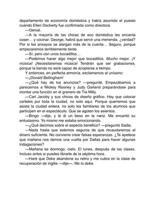departamento de economía doméstica y había asumido el puesto
cuando Ellen Dockerty fue confirmada como directora.
—Genial.
—A la mayoría de las chicas de eco doméstica les encanta
coser… y cocinar. George, habrá que servir una merienda, ¿verdad?
Por si los ensayos se alargan más de la cuenta… Seguro, porque
empezaremos terriblemente tarde.
—Sí, pero con unos bocadillos…
—Podemos hacer algo mejor que bocadillos. Mucho mejor. ¡Y
música! ¡Necesitaremos música! Tendrán que ser grabaciones,
porque la banda no será capaz de acoplarse a tiempo.
Y entonces, en perfecta armonía, exclamamos al unísono:
—¡Donald Bellingham!
—¿Qué hay de los anuncios? —pregunté. Empezábamos a
parecernos a Mickey Rooney y Judy Garland preparándose para
montar una función en el granero de Tía Milly.
—Carl Jacoby y sus chicos de diseño gráfico. Hay que colocar
carteles por toda la ciudad, no solo aquí. Porque querremos que
asista la ciudad entera, no solo los familiares de los alumnos que
participen en el espectáculo. Que se agoten los asientos.
—Bingo —dije, y le di un beso en la nariz. Me encantó su
entusiasmo. Yo mismo me estaba emocionando.
—¿Qué decimos sobre el aspecto benéfico? —preguntó Sadie.
—Nada hasta que estemos seguros de que recaudaremos el
dinero suficiente. No conviene crear falsas esperanzas. ¿Te apetece
que mañana nos demos una vuelta por Dallas para hacer algunas
indagaciones?
—Mañana es domingo, cielo. El lunes, después de las clases.
Incluso antes si puedes librarte de la séptima hora.
—Haré que Deke abandone su retiro y me cubra en la clase de
recuperación de inglés —dije—. Me lo debe.
 