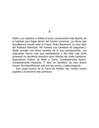 7
Sadie y yo viajamos a Dallas el lunes, conduciendo más deprisa de
lo habitual para llegar dentro del horario comercial. La oficina que
buscábamos resultó estar en Harry Hines Boulevard, no muy lejos
del Parkland Memorial. Allí hicimos una carretada de preguntas y
Sadie entregó una breve muestra de lo que perseguíamos. Las
respuestas fueron más que satisfactorias y dos días más tarde
emprendí mi penúltima aventura como director del Jodie Jamboree,
Espectáculo Vodevil de Baile y Canto, Completamente Nuevo,
Completamente Hilarante. Y todo en beneficio de Una Buena
Causa. No especificamos cuál era esa causa, y nadie preguntó.
Dos cosas acerca de la Tierra de Antaño: hay mucho menos
papeleo y muchísima más confianza.
 