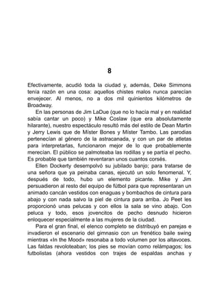 8
Efectivamente, acudió toda la ciudad y, además, Deke Simmons
tenía razón en una cosa: aquellos chistes malos nunca parecían
envejecer. Al menos, no a dos mil quinientos kilómetros de
Broadway.
En las personas de Jim LaDue (que no lo hacía mal y en realidad
sabía cantar un poco) y Mike Coslaw (que era absolutamente
hilarante), nuestro espectáculo resultó más del estilo de Dean Martin
y Jerry Lewis que de Míster Bones y Míster Tambo. Las parodias
pertenecían al género de la astracanada, y con un par de atletas
para interpretarlas, funcionaron mejor de lo que probablemente
merecían. El público se palmoteaba las rodillas y se partía el pecho.
Es probable que también reventaran unos cuantos corsés.
Ellen Dockerty desempolvó su jubilado banjo; para tratarse de
una señora que ya peinaba canas, ejecutó un solo fenomenal. Y,
después de todo, hubo un elemento picante. Mike y Jim
persuadieron al resto del equipo de fútbol para que representaran un
animado cancán vestidos con enaguas y bombachos de cintura para
abajo y con nada salvo la piel de cintura para arriba. Jo Peet les
proporcionó unas pelucas y con ellos la sala se vino abajo. Con
peluca y todo, esos jovencitos de pecho desnudo hicieron
enloquecer especialmente a las mujeres de la ciudad.
Para el gran final, el elenco completo se distribuyó en parejas e
invadieron el escenario del gimnasio con un frenético baile swing
mientras «In the Mood» resonaba a todo volumen por los altavoces.
Las faldas revoloteaban; los pies se movían como relámpagos; los
futbolistas (ahora vestidos con trajes de espaldas anchas y
 