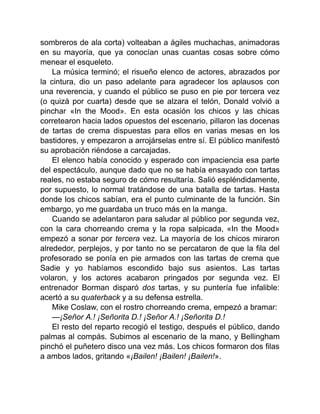 sombreros de ala corta) volteaban a ágiles muchachas, animadoras
en su mayoría, que ya conocían unas cuantas cosas sobre cómo
menear el esqueleto.
La música terminó; el risueño elenco de actores, abrazados por
la cintura, dio un paso adelante para agradecer los aplausos con
una reverencia, y cuando el público se puso en pie por tercera vez
(o quizá por cuarta) desde que se alzara el telón, Donald volvió a
pinchar «In the Mood». En esta ocasión los chicos y las chicas
corretearon hacia lados opuestos del escenario, pillaron las docenas
de tartas de crema dispuestas para ellos en varias mesas en los
bastidores, y empezaron a arrojárselas entre sí. El público manifestó
su aprobación riéndose a carcajadas.
El elenco había conocido y esperado con impaciencia esa parte
del espectáculo, aunque dado que no se había ensayado con tartas
reales, no estaba seguro de cómo resultaría. Salió espléndidamente,
por supuesto, lo normal tratándose de una batalla de tartas. Hasta
donde los chicos sabían, era el punto culminante de la función. Sin
embargo, yo me guardaba un truco más en la manga.
Cuando se adelantaron para saludar al público por segunda vez,
con la cara chorreando crema y la ropa salpicada, «In the Mood»
empezó a sonar por tercera vez. La mayoría de los chicos miraron
alrededor, perplejos, y por tanto no se percataron de que la fila del
profesorado se ponía en pie armados con las tartas de crema que
Sadie y yo habíamos escondido bajo sus asientos. Las tartas
volaron, y los actores acabaron pringados por segunda vez. El
entrenador Borman disparó dos tartas, y su puntería fue infalible:
acertó a su quaterback y a su defensa estrella.
Mike Coslaw, con el rostro chorreando crema, empezó a bramar:
—¡Señor A.! ¡Señorita D.! ¡Señor A.! ¡Señorita D.!
El resto del reparto recogió el testigo, después el público, dando
palmas al compás. Subimos al escenario de la mano, y Bellingham
pinchó el puñetero disco una vez más. Los chicos formaron dos filas
a ambos lados, gritando «¡Bailen! ¡Bailen! ¡Bailen!».
 