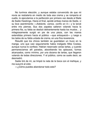 No tuvimos elección, y aunque estaba convencido de que mi
novia se resbalaría en medio de toda esa crema y se rompería el
cuello, lo ejecutamos a la perfección por primera vez desde el Baile
de Sadie Hawkings. Hacia el final, apreté ambas manos de Sadie, vi
su leve asentimiento —Adelante, vamos, confío en ti— y la lancé
entre mis piernas. Sus dos zapatos salieron volando hacia la
primera fila, su falda se deslizó delirantemente hasta los muslos… y
milagrosamente surgió en pie de una pieza, con las manos
extendidas primero hacia el público —que enloqueció— y luego a
los lados de su falda untada de crema, en una fina reverencia.
Resultó que los chicos también se guardaban un truco en la
manga, uno que casi seguramente había instigado Mike Coslaw,
aunque nunca lo confesó. Habían reservado varias tartas, y cuando
permanecíamos allí parados, absorbiendo los aplausos, fuimos
alcanzados, como mínimo, por una docena de tartas, que llegaron
volando de todas direcciones. Y el público, como se suele decir, se
desmadró.
Sadie tiró de mí, se limpió la nata de la boca con el meñique, y
me susurró al oído:
—¿Cómo puedes abandonar todo esto?
 
