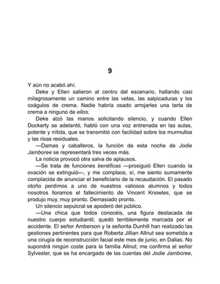9
Y aún no acabó ahí.
Deke y Ellen salieron al centro del escenario, hallando casi
milagrosamente un camino entre las vetas, las salpicaduras y los
coágulos de crema. Nadie habría osado arrojarles una tarta de
crema a ninguno de ellos.
Deke alzó las manos solicitando silencio, y cuando Ellen
Dockerty se adelantó, habló con una voz entrenada en las aulas,
potente y nítida, que se transmitió con facilidad sobre los murmullos
y las risas residuales.
—Damas y caballeros, la función de esta noche de Jodie
Jamboree se representará tres veces más.
La noticia provocó otra salva de aplausos.
—Se trata de funciones benéficas —prosiguió Ellen cuando la
ovación se extinguió—, y me complace, sí, me siento sumamente
complacida de anunciar el beneficiario de la recaudación. El pasado
otoño perdimos a uno de nuestros valiosos alumnos y todos
nosotros lloramos el fallecimiento de Vincent Knowles, que se
produjo muy, muy pronto. Demasiado pronto.
Un silencio sepulcral se apoderó del público.
—Una chica que todos conocéis, una figura destacada de
nuestro cuerpo estudiantil, quedó terriblemente marcada por el
accidente. El señor Amberson y la señorita Dunhill han realizado las
gestiones pertinentes para que Roberta Jillian Allnut sea sometida a
una cirugía de reconstrucción facial este mes de junio, en Dallas. No
supondrá ningún coste para la familia Allnut; me confirma el señor
Sylvester, que se ha encargado de las cuentas del Jodie Jamboree,
 