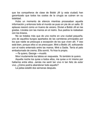 que los compañeros de clase de Bobbi Jill (y esta ciudad) han
garantizado que todos los costos de la cirugía se cubran en su
totalidad.
Hubo un momento de silencio mientras procesaban aquella
información y entonces todo el mundo se puso en pie de un salto. El
aplauso resonó como un trueno de verano. Divisé a Bobbi Jill en las
gradas. Lloraba con las manos en el rostro. Sus padres la rodeaban
con los brazos.
No se trataba más que de una noche en una ciudad pequeña,
uno de aquellos burgos apartados de las carreteras principales por
los que nadie se preocupa a excepción de los que viven allí. Y eso
está bien, porque ellos sí se preocupan. Miré a Bobbi Jill, sollozando
con el rostro enterrado entre las manos. Miré a Sadie. Tenía el pelo
embadurnado de crema. Ella sonrió. Yo hice lo propio.
—Te quiero, George —musitó.
Moví mudamente los labios en respuesta. Yo también te quiero.
Aquella noche los quise a todos ellos, me quise a mí mismo por
hallarme entre ellos. Jamás me sentí tan vivo ni tan feliz de estar
vivo. ¿Cómo podría abandonar todo aquello?
La pelea estalló dos semanas después.
 