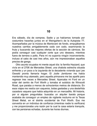 10
Era sábado, día de compras. Sadie y yo habíamos tomado por
costumbre hacerlas juntos en el Weingarten’s de la Autopista 77.
Acompañados por la música de Mantovani de fondo, empujábamos
nuestros carritos amigablemente codo con codo, examinando la
fruta y buscando las mejores ofertas de la sección de cárnicos. Se
podía conseguir casi cualquier corte que uno deseara, mientras
fuera de ternera o pollo. Para mí no suponía ningún inconveniente;
incluso al cabo de casi tres años, aún me impresionaban aquellos
precios de ganga.
Otro asunto ocupaba mi mente aquel día: la familia Hazzard, que
vivía en el 2706 de Mercedes Street, una chabola estrecha situada
enfrente y un poco a la izquierda de la decadente vivienda que Lee
Oswald pronto llamaría hogar. El Jodie Jamboree me había
mantenido muy atareado, pero aquella primavera me las apañé para
regresar tres veces a Mercedes Street. Aparcaba mi Ford en un
solar del centro de Fort Worth y tomaba el autobús de Winscott
Road, que paraba a menos de ochocientos metros de distancia. En
esos viajes me vestía con vaqueros, botas gastadas y una desteñida
cazadora vaquera que había adquirido en un mercadillo. Mi historia,
por si alguien preguntaba: buscaba un alquiler barato porque
acababa de conseguir un empleo de vigilante nocturno en la Texas
Sheet Metal, en el distrito occidental de Fort Worth. Eso me
convertía en un individuo de confianza (mientras nadie lo verificara)
y me proporcionaba una razón por la cual la casa estaría tranquila,
con las persianas echadas, durante las horas diurnas.
 