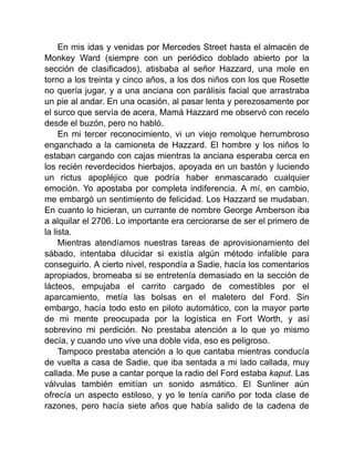 En mis idas y venidas por Mercedes Street hasta el almacén de
Monkey Ward (siempre con un periódico doblado abierto por la
sección de clasificados), atisbaba al señor Hazzard, una mole en
torno a los treinta y cinco años, a los dos niños con los que Rosette
no quería jugar, y a una anciana con parálisis facial que arrastraba
un pie al andar. En una ocasión, al pasar lenta y perezosamente por
el surco que servía de acera, Mamá Hazzard me observó con recelo
desde el buzón, pero no habló.
En mi tercer reconocimiento, vi un viejo remolque herrumbroso
enganchado a la camioneta de Hazzard. El hombre y los niños lo
estaban cargando con cajas mientras la anciana esperaba cerca en
los recién reverdecidos hierbajos, apoyada en un bastón y luciendo
un rictus apopléjico que podría haber enmascarado cualquier
emoción. Yo apostaba por completa indiferencia. A mí, en cambio,
me embargó un sentimiento de felicidad. Los Hazzard se mudaban.
En cuanto lo hicieran, un currante de nombre George Amberson iba
a alquilar el 2706. Lo importante era cerciorarse de ser el primero de
la lista.
Mientras atendíamos nuestras tareas de aprovisionamiento del
sábado, intentaba dilucidar si existía algún método infalible para
conseguirlo. A cierto nivel, respondía a Sadie, hacía los comentarios
apropiados, bromeaba si se entretenía demasiado en la sección de
lácteos, empujaba el carrito cargado de comestibles por el
aparcamiento, metía las bolsas en el maletero del Ford. Sin
embargo, hacía todo esto en piloto automático, con la mayor parte
de mi mente preocupada por la logística en Fort Worth, y así
sobrevino mi perdición. No prestaba atención a lo que yo mismo
decía, y cuando uno vive una doble vida, eso es peligroso.
Tampoco prestaba atención a lo que cantaba mientras conducía
de vuelta a casa de Sadie, que iba sentada a mi lado callada, muy
callada. Me puse a cantar porque la radio del Ford estaba kaput. Las
válvulas también emitían un sonido asmático. El Sunliner aún
ofrecía un aspecto estiloso, y yo le tenía cariño por toda clase de
razones, pero hacía siete años que había salido de la cadena de
 
