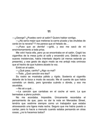 11
—¿George? ¿Puedes venir al salón? Quiero hablar contigo.
—¿No sería mejor que metieras la carne picada y las chuletas de
cerdo en la nevera? Y me parece que el helado de…
—¡Pues que se derrita! —gritó, y eso me sacó de mi
ensimismamiento a toda prisa.
Me volví hacia ella, pero ya se encontraba en el salón. Cogió los
cigarrillos de la mesa junto al sofá y encendió uno. Debido a mis
suaves insistencias, había intentado dejarlo (al menos estando yo
presente), y ese gesto de algún modo se me antojó más ominoso
que el hecho de que hubiera alzado la voz.
Entré en el salón.
—¿Qué pasa, cariño? ¿Algo va mal?
—Todo. ¿Qué canción era ésa?
Su rostro se mostraba pálido y rígido. Sostenía el cigarrillo
delante de la boca a modo de escudo. Me di cuenta de que había
cometido un desliz, pero ignoraba cuándo o dónde, y eso me
asustaba.
—No sé a qué…
—La canción que cantabas en el coche al venir. La que
berreabas a pleno pulmón.
No me acordaba. Imposible. Únicamente recordaba el
pensamiento de que, para no dar la nota en Mercedes Street,
tendría que vestirme siempre como un trabajador que estaba
atravesando una ligera mala racha. Seguro que me había puesto a
cantar, pero lo hacía a menudo cuando estaba pensando en otras
cosas; ¿no lo hacemos todos?
 