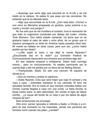 —Supongo que sería algo que escuché en la K-Life y se me
metió en la cabeza. Ya sabes lo que pasa con las canciones. No
entiendo qué te ha alterado tanto.
—Algo que escuchaste en la K-Life. ¿Con esta letra: «Conocí a
una reina en Memphis empapada en ginebra, quiso subirme a su
cuarto y montar una juerga»?
No fue solo que se me hundiera el corazón; tuve la sensación de
que todo mi organismo zozobraba por debajo del cuello. «Honky
Tonk Women». Eso había estado cantando. Un tema que no se
grabaría hasta al cabo de siete u ocho años, de un grupo que ni
siquiera conseguiría un éxito en América hasta pasados otros tres.
Mi mente se hallaba en otras cosas, pero aun así, ¿cómo había
podido ser tan idiota?
—¿«Me sopló la nariz y me dejó la mente flipando»?
¿Escuchaste eso en la radio? ¡La Comisión Federal de
Comunicaciones clausuraría una emisora que pinchara algo así!
En ese instante empecé a enfadarme. Sobre todo conmigo
mismo… pero no exclusivamente. Yo estaba caminando por la
cuerda floja y ella me gritaba por un tema de los Rolling Stones.
—Tranquilízate, Sadie. Es solo una canción. Ni siquiera sé
dónde la oí.
—Eso es mentira y ambos lo sabemos.
—Estás flipando. Creo que será mejor que coja mi compra y me
vaya a casa. —Intentaba mantener la voz calmada. El tono me
resultaba familiar. Era el modo en que siempre intentaba hablar con
Christy cuando llegaba a casa con una curda. La falda torcida, la
blusa medio fuera, el pelo alborotado. Sin olvidar el lápiz de labios
corrido… ¿a causa del borde de un vaso o por los labios de algún
moscón de bar?
Solo rememorarlo me encrespó.
Otro error, pensé. Ignoraba si referido a Sadie, a Christy o a mí,
pero en ese momento no me importaba. Jamás nos ponemos tan
furiosos como cuando nos pillan, ¿verdad?
 