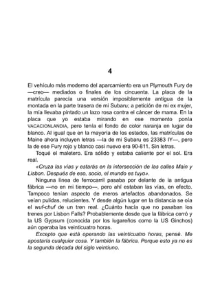 4
El vehículo más moderno del aparcamiento era un Plymouth Fury de
—creo— mediados o finales de los cincuenta. La placa de la
matrícula parecía una versión imposiblemente antigua de la
montada en la parte trasera de mi Subaru; a petición de mi ex mujer,
la mía llevaba pintado un lazo rosa contra el cáncer de mama. En la
placa que yo estaba mirando en ese momento ponía
VACACIONLANDIA, pero tenía el fondo de color naranja en lugar de
blanco. Al igual que en la mayoría de los estados, las matrículas de
Maine ahora incluyen letras —la de mi Subaru es 23383 IY—, pero
la de ese Fury rojo y blanco casi nuevo era 90-811. Sin letras.
Toqué el maletero. Era sólido y estaba caliente por el sol. Era
real.
«Cruza las vías y estarás en la intersección de las calles Main y
Lisbon. Después de eso, socio, el mundo es tuyo».
Ninguna línea de ferrocarril pasaba por delante de la antigua
fábrica —no en mi tiempo—, pero ahí estaban las vías, en efecto.
Tampoco tenían aspecto de meros artefactos abandonados. Se
veían pulidas, relucientes. Y desde algún lugar en la distancia se oía
el wuf-chuf de un tren real. ¿Cuánto hacía que no pasaban los
trenes por Lisbon Falls? Probablemente desde que la fábrica cerró y
la US Gypsum (conocida por los lugareños como la US Ginchos)
aún operaba las veinticuatro horas.
Excepto que está operando las veinticuatro horas, pensé. Me
apostaría cualquier cosa. Y también la fábrica. Porque esto ya no es
la segunda década del siglo veintiuno.
 