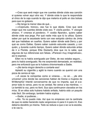 —Creo que será mejor que me cuentes dónde oíste esa canción
si quieres volver aquí otra vez. Y dónde oíste lo que le respondiste
al chico de la caja cuando te dijo que metería el pollo en dos bolsas
para que no goteara.
—No tengo la menor idea de qué…
—«Cojonudo, tronco», eso fue lo que dijiste. Creo que será
mejor que me cuentes dónde oíste eso. Y «liarla parda». Y «boogie
shoes». Y «menea el pandero». Y «estás flipando», quiero saber
dónde oíste esa jerga. Por qué nadie más que tú la utiliza. Quiero
saber por qué te asustaste tanto con ese estúpido cántico de Jimla
del que hablabas en sueños. Quiero saber dónde está Derry y por
qué es como Dallas. Quiero saber cuándo estuviste casado, y con
quién, y durante cuánto tiempo. Quiero saber dónde estuviste antes
de ir a Florida, porque Ellie Dockerty dice que no lo sabe, que
algunas de tus referencias son falsas. «Parecen muy imaginativas»,
así lo expresó.
Ellen no lo había averiguado por Deke, de eso estaba seguro…
pero lo había averiguado. No me sorprendió demasiado, en realidad,
pero me enfureció que se lo hubiera chismorreado a Sadie.
—¡No tenía ningún derecho a contarte eso!
Aplastó su cigarrillo y agitó la mano cuando se quemó con una
pizca de ceniza al rojo.
—A veces te comportas como si vinieras…, no sé…, ¡de otro
universo! ¡Uno donde las canciones hablan de tirarse a mujeres de
M-Memphis! Intenté convencerme de que no importa, que el a-a-
amor todo lo vence, pero no es verdad. No vence a las mentiras. —
Le tembló la voz, pero no lloró. Sus ojos continuaron clavados en los
míos. Si en ellos solo hubiera habido enfado, habría sido un poquito
más fácil. Sin embargo, también había súplica.
—Sadie, si pudieras…
—No. Ya no puedo más. Así que no empieces con la cantinela
de que no estás haciendo nada vergonzoso ni para ti ni para mí. Eso
debería decidirlo yo misma. Todo se reduce a que o se va la escoba,
o te vas tú.
 
