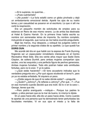 —Si lo supieras, no querrías…
—¡Pues cuéntamelo!
—¡No puedo! —La furia estalló como un globo pinchado y dejó
un embotamiento emocional detrás. Aparté los ojos de su rostro
tenso y por casualidad se posaron en el escritorio. Lo que vi allí me
cortó la respiración.
Era un pequeño montón de solicitudes de empleo para su
estancia en Reno de ese mismo verano. La de arriba iba destinada
al Hotel & Casino Harrah. En la primera línea había escrito su
nombre con esmeradas letras de imprenta. Su nombre completo,
incluyendo el segundo, que nunca se me había ocurrido preguntarle.
Bajé las manos, muy despacio, y coloqué los pulgares sobre el
primer nombre y la segunda sílaba de su apellido. Lo que quedó fue
DORIS DUN.
Me acordé del día en que hablé con la esposa de Frank Dunning
fingiendo ser un especulador inmobiliario interesado en el Centro
Recreativo West Side. Ella era veinte años mayor que Sadie Doris
Clayton, de soltera Dunhill, pero ambas mujeres compartían ojos
azules, una tez exquisita y una perfecta figura de pechos generosos.
Ambas mujeres fumaban. Todo ello podrían haber sido similitudes
fortuitas, pero no lo eran. Y yo lo sabía.
—¿Qué estás haciendo? —El tono acusatorio indicaba que la
verdadera pregunta era «¿Por qué sigues eludiendo el tema?», pero
yo ya no estaba enfadado. Ni siquiera un poco.
—¿Estás segura de que él no sabe dónde estás? —pregunté.
—¿Quién? ¿Johnny? ¿Te refieres a Johnny? ¿Por qué…? —Fue
en ese momento cuando decidió que era inútil. Se lo vi en la cara—.
George, tienes que irte.
—Pero podría averiguarlo —indiqué—. Porque tus padres lo
saben, y ellos piensan que es la mar de bueno, tú misma lo dijiste.
Di un paso hacia ella; ella dio un paso hacia atrás. Como cuando
te apartas de una persona que ha demostrado tener perturbadas las
facultades mentales. Vi en sus ojos el miedo y la falta de
 