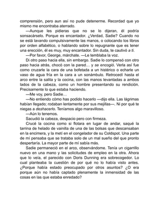 comprensión, pero aun así no pude detenerme. Recordad que yo
mismo me encontraba aterrado.
—Aunque les pidieras que no se lo dijeran, él podría
sonsacárselo. Porque es encantador. ¿Verdad, Sadie? Cuando no
se está lavando compulsivamente las manos, o colocando los libros
por orden alfabético, o hablando sobre lo repugnante que es tener
una erección, él es muy, muy encantador. Sin duda, te cautivó a ti.
—Por favor, George, márchate. —Le temblaba la voz.
Di otro paso hacia ella, sin embargo. Sadie lo compensó con otro
paso hacia atrás, chocó con la pared… y se encogió. Verla así fue
como cruzarle la cara de una bofetada a un histérico o echarle un
vaso de agua fría en la cara a un sonámbulo. Retrocedí hasta el
arco entre la salita y la cocina, con las manos levantadas a ambos
lados de la cabeza, como un hombre presentando su rendición.
Precisamente lo que estaba haciendo.
—Me voy, pero Sadie…
—No entiendo cómo has podido hacerlo —dijo ella. Las lágrimas
habían llegado; rodaban lentamente por sus mejillas—. Ni por qué te
niegas a deshacerlo. Teníamos algo maravilloso.
—Aún lo tenemos.
Sacudió la cabeza, despacio pero con firmeza.
Crucé la cocina como si flotara en lugar de andar, saqué la
tarrina de helado de vainilla de una de las bolsas que descansaban
en la encimera, y la metí en el congelador de su Coldspot. Una parte
de mí pensaba que se trataba solo de un mal sueño del que pronto
despertaría. La mayor parte de mí sabía más.
Sadie permaneció en el arco, observándome. Tenía un cigarrillo
nuevo en una mano y las solicitudes de empleo en la otra. Ahora
que lo veía, el parecido con Doris Dunning era sobrecogedor. Lo
cual planteaba la cuestión de por qué no lo había visto antes.
¿Porque había estado preocupado por otros asuntos? ¿O era
porque aún no había captado plenamente la inmensidad de las
cosas en las que estaba enredado?
 